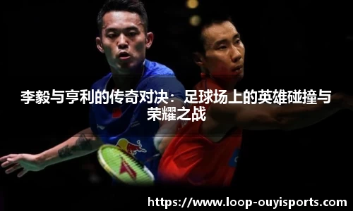 李毅与亨利的传奇对决：足球场上的英雄碰撞与荣耀之战
